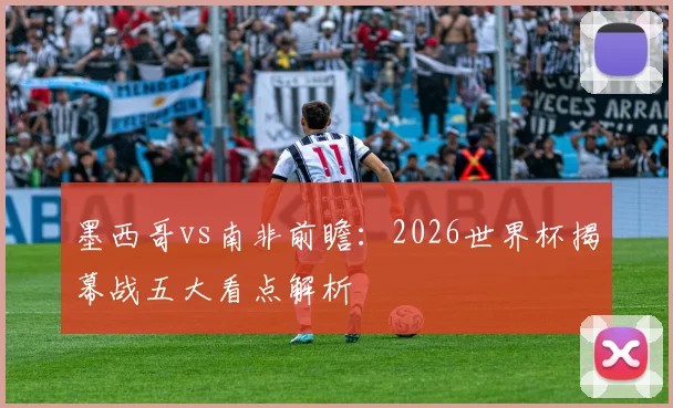 墨西哥vs南非前瞻：2026世界杯揭幕战五大看点解析