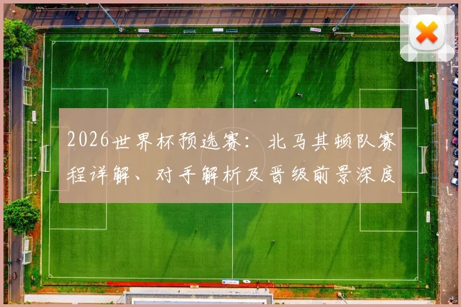 2026世界杯预选赛:北马其顿队赛程详解、对手解析及晋级前景深度评估