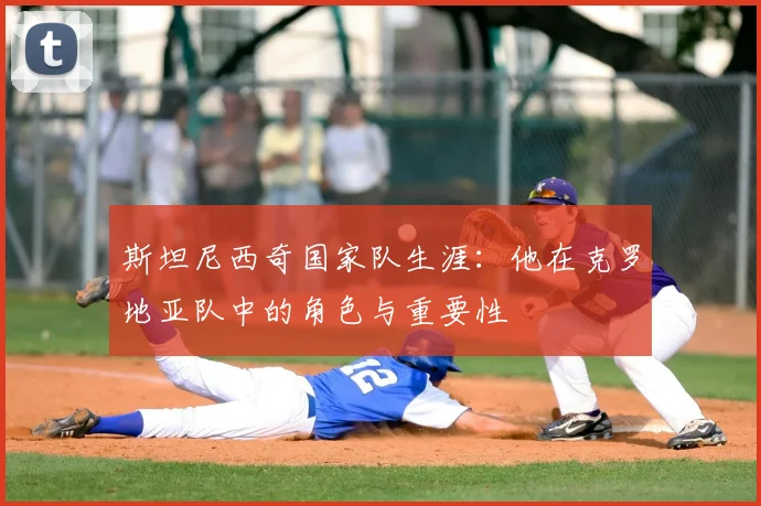 斯坦尼西奇国家队生涯：他在克罗地亚队中的角色与重要性