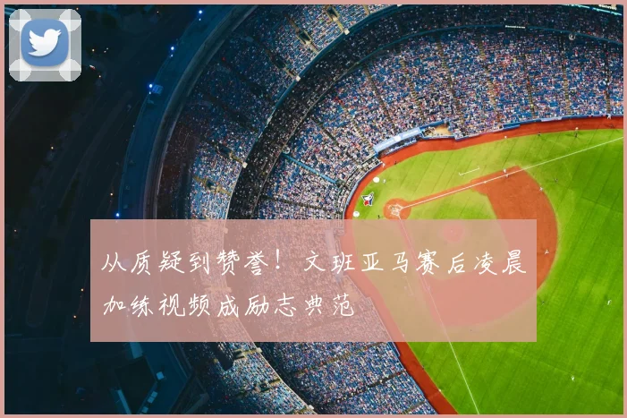 从质疑到赞誉!文班亚马赛后凌晨加练视频成励志典范
