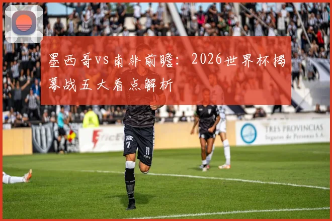墨西哥vs南非前瞻:2026世界杯揭幕战五大看点解析