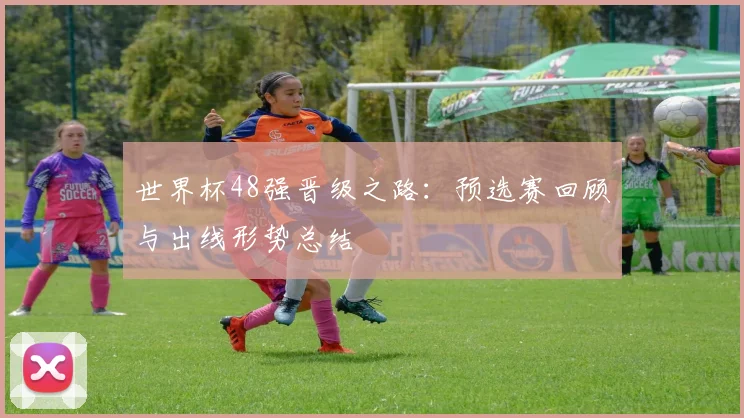 世界杯48强晋级之路:预选赛回顾与出线形势总结
