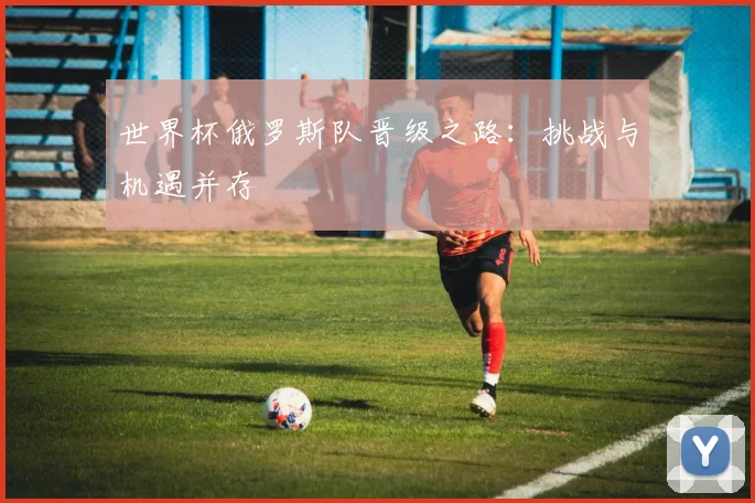 世界杯俄罗斯队晋级之路:挑战与机遇并存