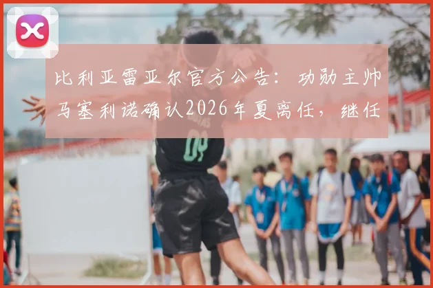 比利亚雷亚尔官方公告:功勋主帅马塞利诺确认2026年夏离任,继任者猜想与球队未来走向分析