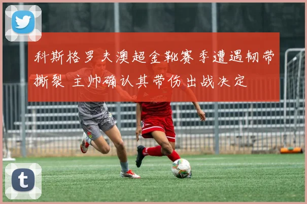 科斯格罗夫澳超金靴赛季遭遇韧带撕裂 主帅确认其带伤出战决定
